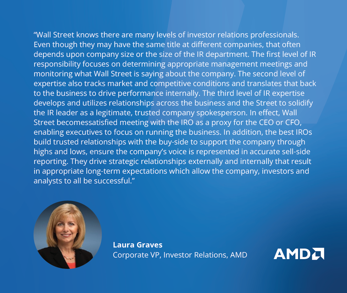 “Wall Street knows there are many levels of IRO professionals. Even though they may have the same title at different companies, it often depends upon company size or the size of the IR department. The first level focuses on appropriate management meetings and what Wall Street is saying about the company. The second level also tracks market and competitive conditions and relays that back to the business to drive performance internally.  The third level develops and utilizes relationships across the business to solidify their position as a company spokesperson to the point where Wall Street is satisfied meeting with the IRO as a proxy for the CEO or CFO – enabling executives to focus on running the business. The best IROs build trusted relationships with the buy-side to support the company through highs and lows, ensure the company’s voice is represented in accurate sell-side reporting, and drive strategic relationships externally and internally that result in appropriate long-term expectations which allow the company, investors and analysts to all be successful.” - Laura Graves, Corporate VP, Investor Relations, AMD