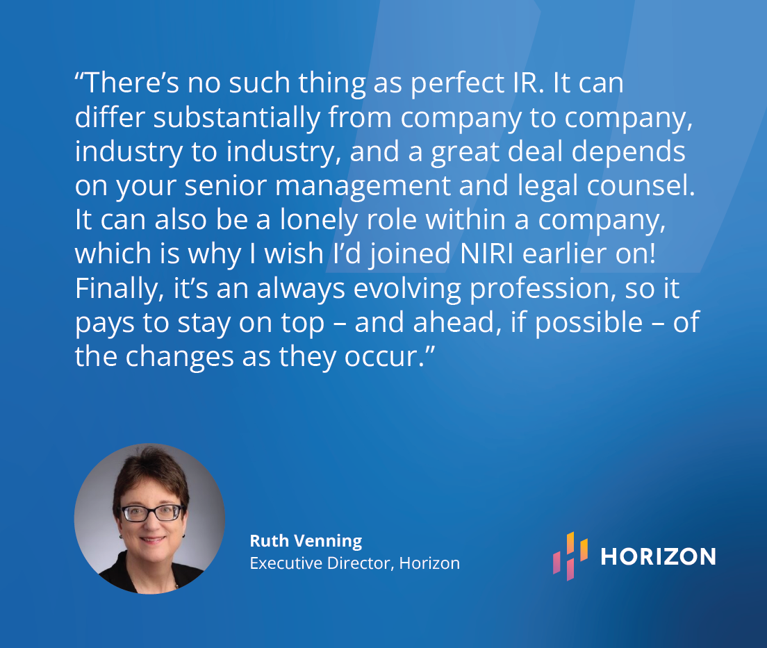 “There’s no such thing as perfect IR – it can differ substantially from company to company, industry to industry and a great deal depends on your senior management and legal counsel.  It can also be a lonely role within a company, which is why I wish I’d joined NIRI earlier on!  Finally, it’s an always evolving profession, so it pays to stay on top – and ahead, if possible – of the changes as they occur.” - Ruth Venning,(Executive Director, Horizon)